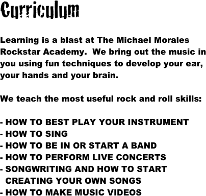 Curriculum

Learning is a blast at The Michael Morales Rockstar Academy.  We bring out the music in you using fun techniques to develop your ear, your hands and your brain.  

We teach the most useful rock and roll skills:

- HOW TO BEST PLAY YOUR INSTRUMENT
- HOW TO SING
- HOW TO BE IN OR START A BAND
- HOW TO PERFORM LIVE CONCERTS
SONGWRITING AND HOW TO START  CREATING YOUR OWN SONGS
HOW TO MAKE MUSIC VIDEOS
