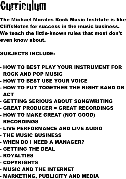 Curriculum

The Michael Morales Rock Music Institute is like CliffsNotes for success in the music business.  We teach the little-known rules that most don’t even know about.  

SUBJECTS INCLUDE:

HOW TO BEST PLAY YOUR INSTRUMENT FOR  ROCK AND POP MUSIC
- HOW TO BEST USE YOUR VOICE
HOW TO PUT TOGETHER THE RIGHT BAND OR ACT
- GETTING SERIOUS ABOUT SONGWRITING
- GREAT PRODUCER = GREAT RECORDINGS
HOW TO MAKE GREAT (NOT GOOD) RECORDINGS
LIVE PERFORMANCE AND LIVE AUDIO
THE MUSIC BUSINESS
- WHEN DO I NEED A MANAGER?
- GETTING THE DEAL
- ROYALTIES
- COPYRIGHTS
- MUSIC AND THE INTERNET
- MARKETING, PUBLICITY AND MEDIA

