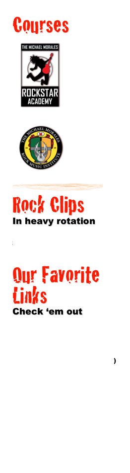 Courses 
￼
ROCKSTAR
ACADEMY
For future rockstars, ages 7-12
￼
￼ROCK MUSIC INSTITUTE
Get your music career moving. For teens to adults.

￼
￼
Rock Clips
In heavy rotation
Kids rocking out 
Classic Morales rock video


Our Favorite Links
Check ‘em out
www.texasactorsworkshop.com
www.studioMus.com
www.myspace.com/michaelmorales
www.en.wikipedia.org/wiki/Michael_Morales_(musician)
http://new.music.yahoo.com/videos/--2169837
